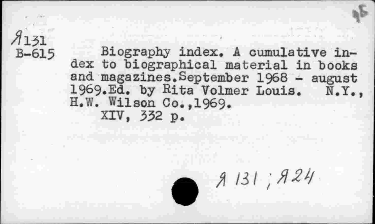 ﻿B-615 Biography index. A cumulative index to biographical material in books and magazines.September 1968 - august 1969*Ed. by Rita Volmer Louis. N.Y. H.W. Wilson Co.,1969.
XIV, 332 p.